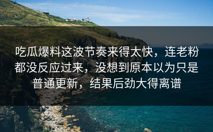 吃瓜爆料这波节奏来得太快，连老粉都没反应过来，没想到原本以为只是普通更新，结果后劲大得离谱