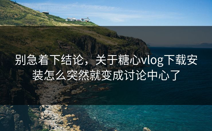 别急着下结论，关于糖心vlog下载安装怎么突然就变成讨论中心了