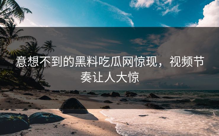 意想不到的黑料吃瓜网惊现，视频节奏让人大惊