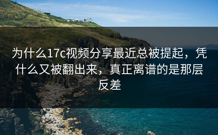 为什么17c视频分享最近总被提起，凭什么又被翻出来，真正离谱的是那层反差