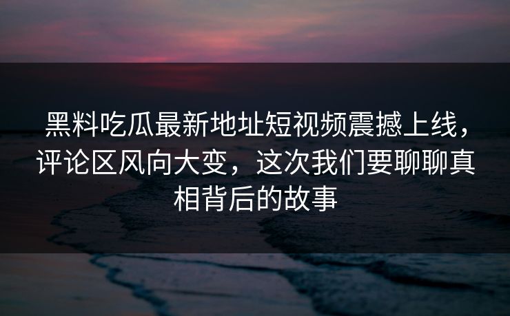 黑料吃瓜最新地址短视频震撼上线，评论区风向大变，这次我们要聊聊真相背后的故事