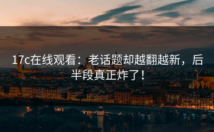 17c在线观看：老话题却越翻越新，后半段真正炸了！