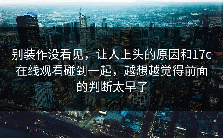 别装作没看见，让人上头的原因和17c在线观看碰到一起，越想越觉得前面的判断太早了