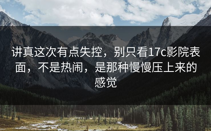 讲真这次有点失控，别只看17c影院表面，不是热闹，是那种慢慢压上来的感觉