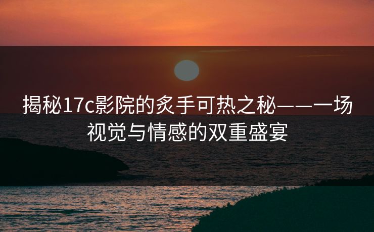 揭秘17c影院的炙手可热之秘——一场视觉与情感的双重盛宴