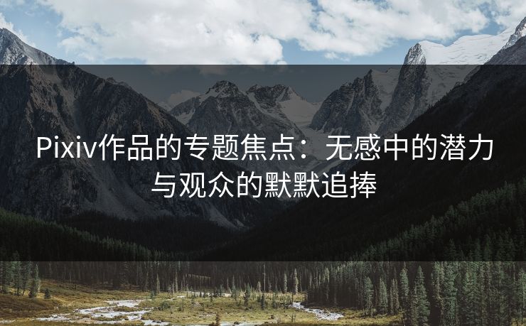 Pixiv作品的专题焦点：无感中的潜力与观众的默默追捧