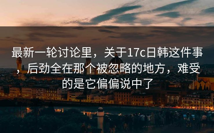最新一轮讨论里，关于17c日韩这件事，后劲全在那个被忽略的地方，难受的是它偏偏说中了