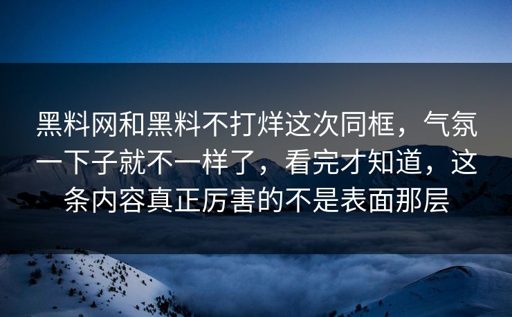 黑料网和黑料不打烊这次同框，气氛一下子就不一样了，看完才知道，这条内容真正厉害的不是表面那层