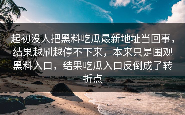 起初没人把黑料吃瓜最新地址当回事，结果越刷越停不下来，本来只是围观黑料入口，结果吃瓜入口反倒成了转折点