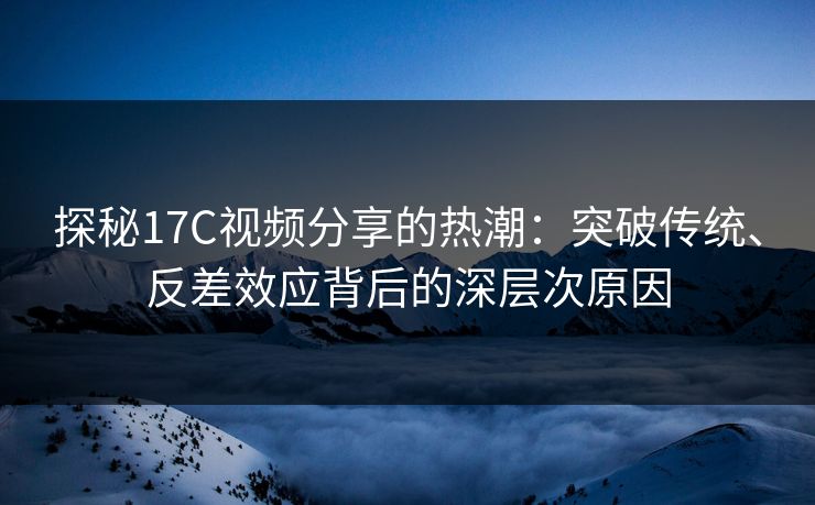 探秘17C视频分享的热潮：突破传统、反差效应背后的深层次原因