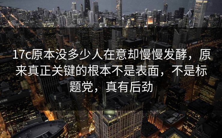 17c原本没多少人在意却慢慢发酵，原来真正关键的根本不是表面，不是标题党，真有后劲