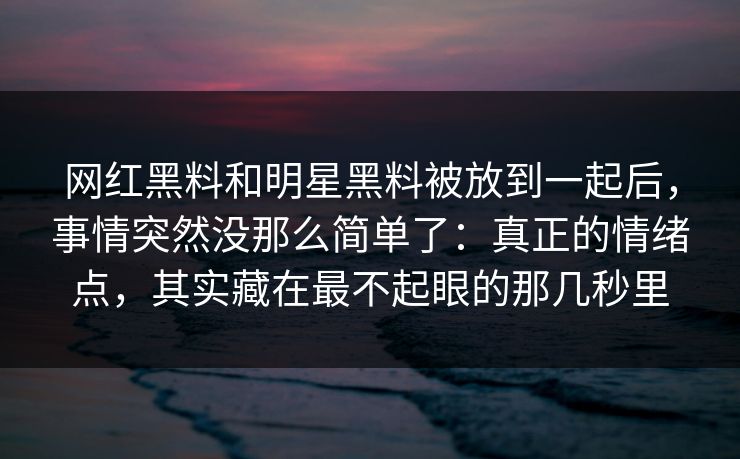 网红黑料和明星黑料被放到一起后，事情突然没那么简单了：真正的情绪点，其实藏在最不起眼的那几秒里