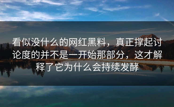 看似没什么的网红黑料，真正撑起讨论度的并不是一开始那部分，这才解释了它为什么会持续发酵