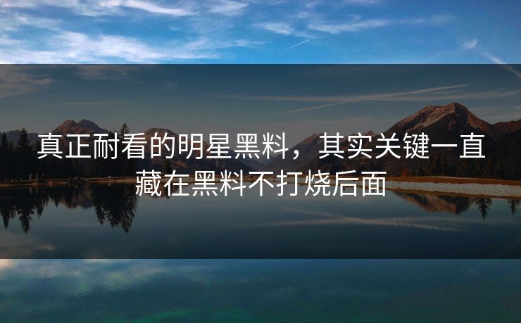 真正耐看的明星黑料，其实关键一直藏在黑料不打烧后面