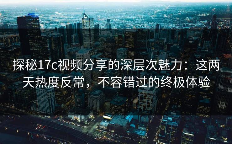 探秘17c视频分享的深层次魅力：这两天热度反常，不容错过的终极体验
