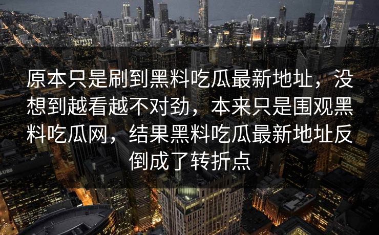 原本只是刷到黑料吃瓜最新地址，没想到越看越不对劲，本来只是围观黑料吃瓜网，结果黑料吃瓜最新地址反倒成了转折点