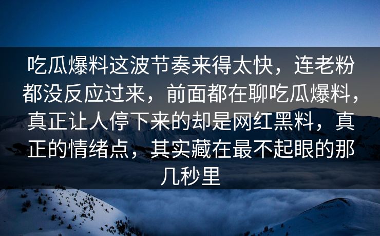 吃瓜爆料这波节奏来得太快，连老粉都没反应过来，前面都在聊吃瓜爆料，真正让人停下来的却是网红黑料，真正的情绪点，其实藏在最不起眼的那几秒里
