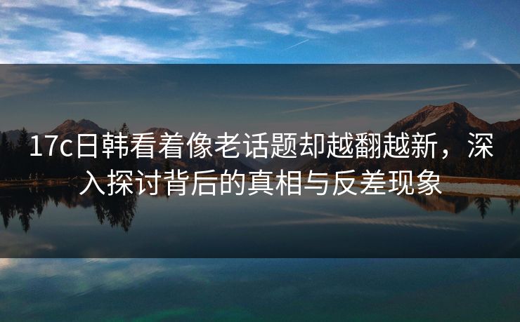 17c日韩看着像老话题却越翻越新，深入探讨背后的真相与反差现象