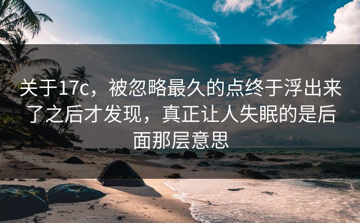 关于17c，被忽略最久的点终于浮出来了之后才发现，真正让人失眠的是后面那层意思