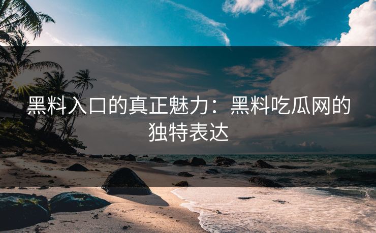 黑料入口的真正魅力：黑料吃瓜网的独特表达
